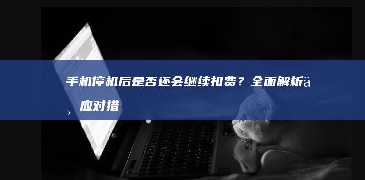 手机停机后是否还会继续扣费？全面解析与应对措施